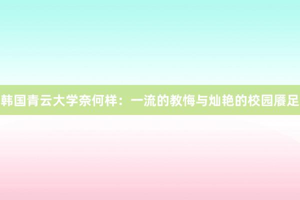 韩国青云大学奈何样：一流的教悔与灿艳的校园餍足